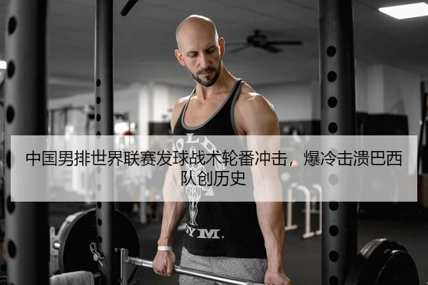 中国男排世界联赛发球战术轮番冲击，爆冷击溃巴西队创历史